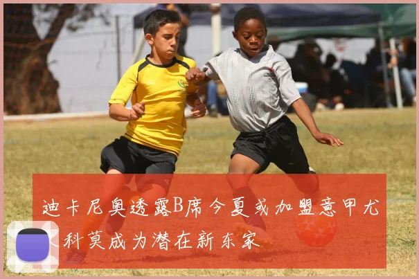 迪卡尼奥透露B席今夏或加盟意甲尤文科莫成为潜在新东家
