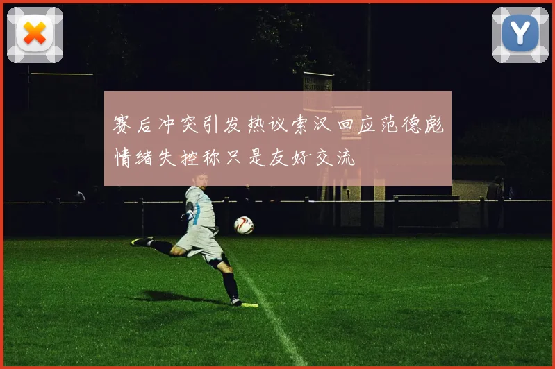 赛后冲突引发热议索汉回应范德彪情绪失控称只是友好交流