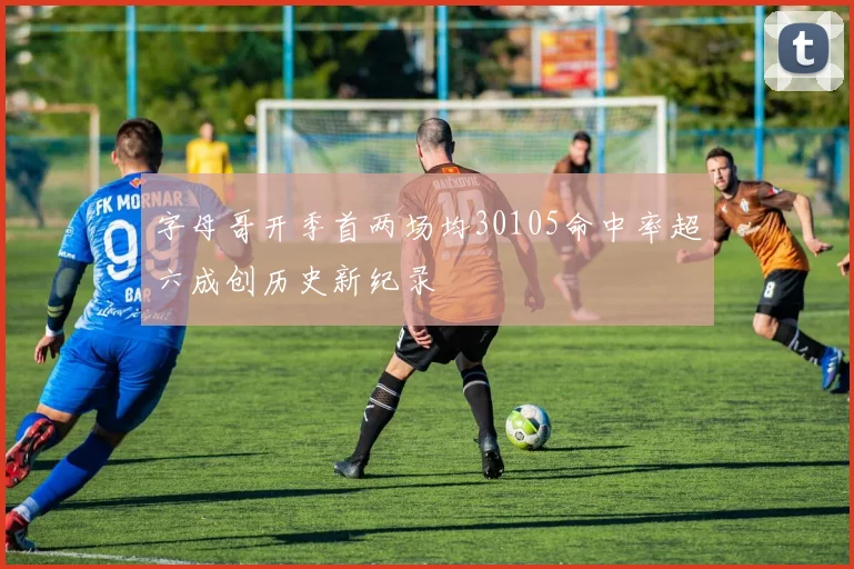 字母哥开季首两场均30105命中率超六成创历史新纪录