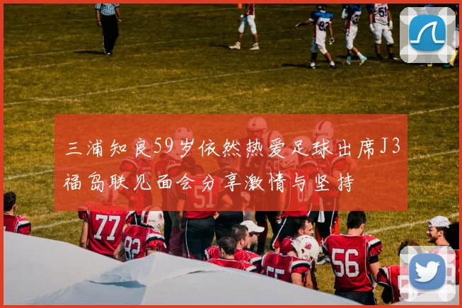 三浦知良59岁依然热爱足球出席J3福岛联见面会分享激情与坚持