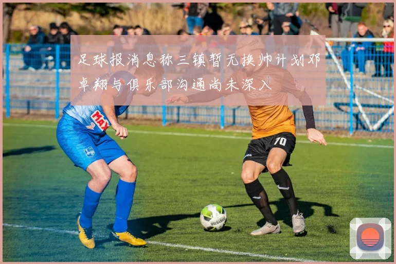 足球报消息称三镇暂无换帅计划邓卓翔与俱乐部沟通尚未深入