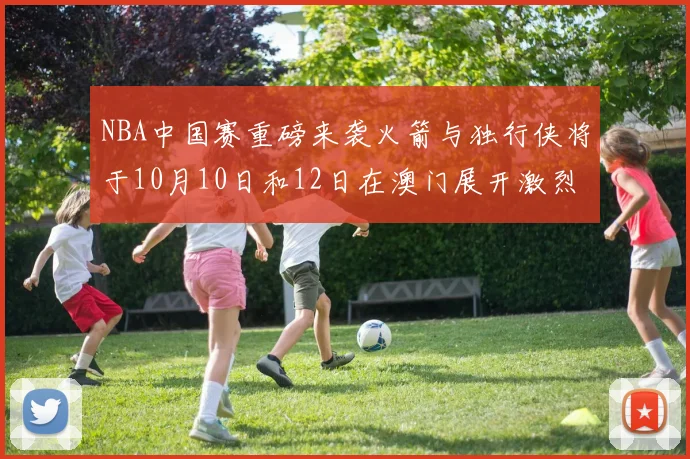 NBA中国赛重磅来袭火箭与独行侠将于10月10日和12日在澳门展开激烈对决