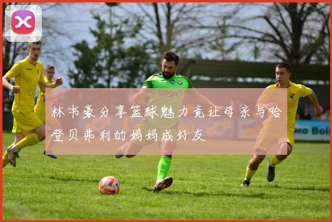 林书豪分享篮球魅力竟让母亲与哈登贝弗利的妈妈成好友