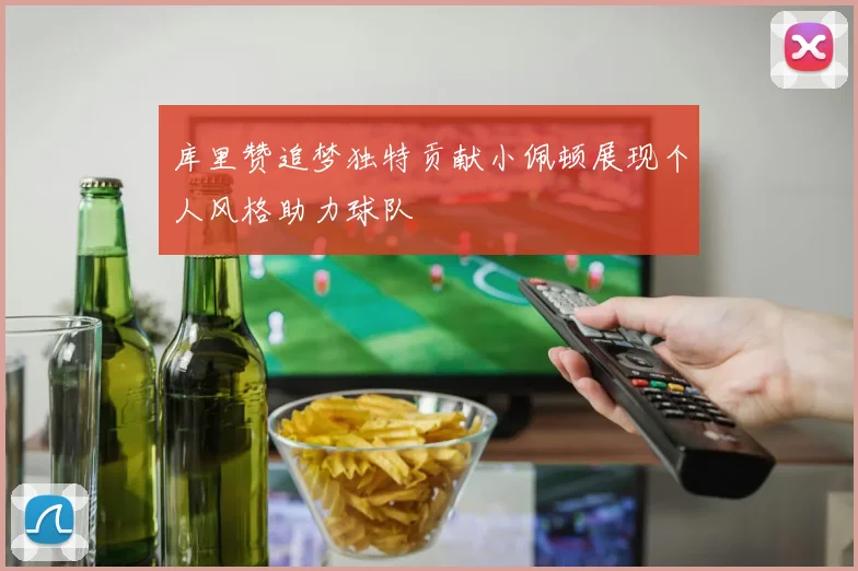 库里赞追梦独特贡献小佩顿展现个人风格助力球队