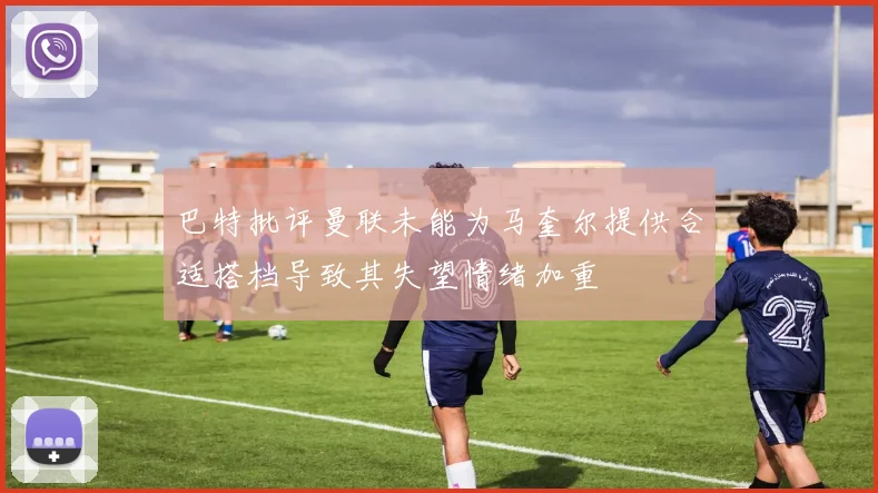 巴特批评曼联未能为马奎尔提供合适搭档导致其失望情绪加重