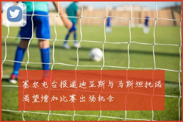 塞尔电台报道迪亚斯与马斯坦托诺渴望增加比赛出场机会