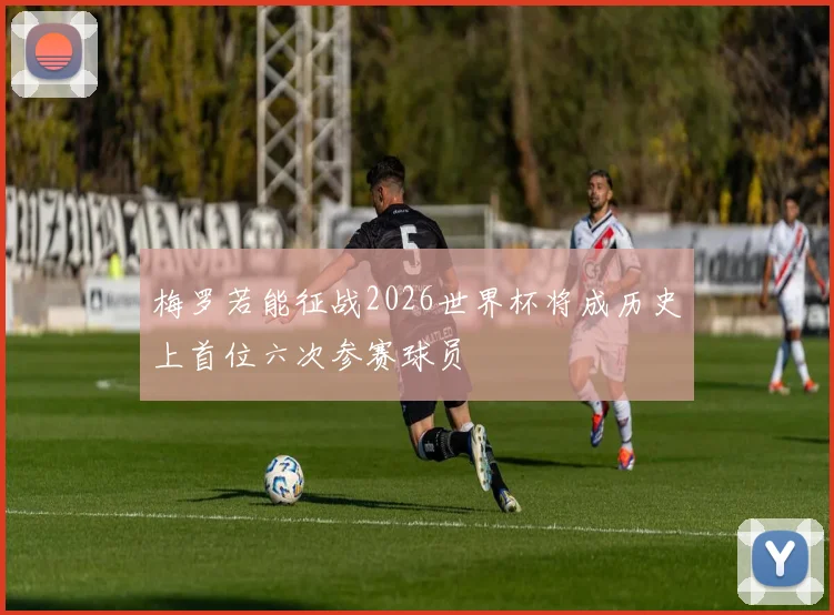 梅罗若能征战2026世界杯将成历史上首位六次参赛球员