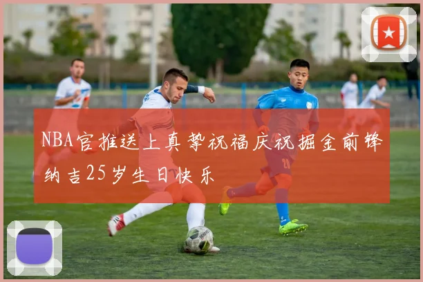 NBA官推送上真挚祝福庆祝掘金前锋纳吉25岁生日快乐