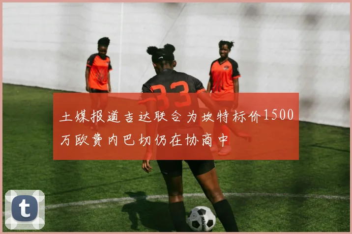 土媒报道吉达联合为坎特标价1500万欧费内巴切仍在协商中