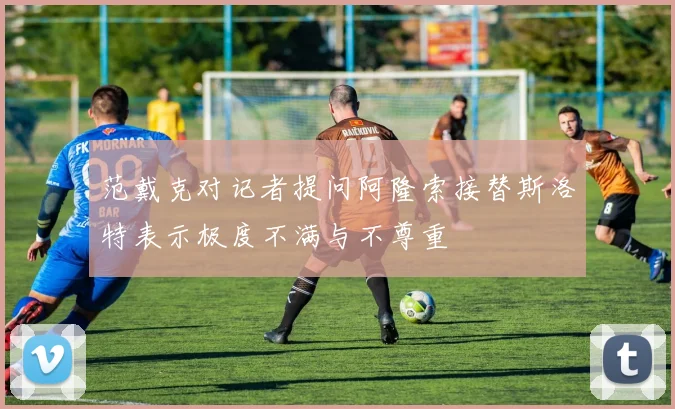 范戴克对记者提问阿隆索接替斯洛特表示极度不满与不尊重