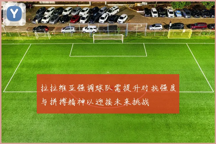 拉拉维亚强调球队需提升对抗强度与拼搏精神以迎接未来挑战