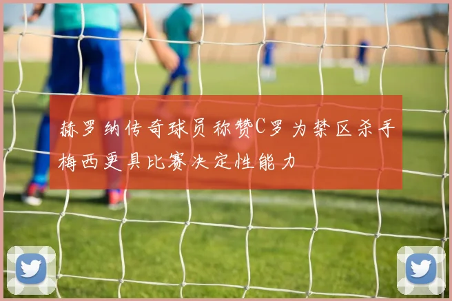 赫罗纳传奇球员称赞C罗为禁区杀手梅西更具比赛决定性能力
