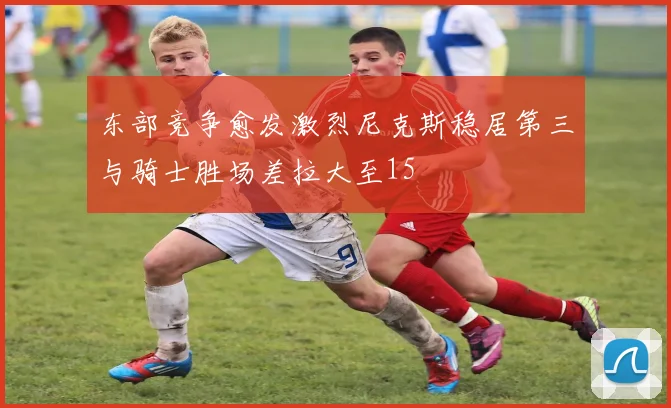 东部竞争愈发激烈尼克斯稳居第三与骑士胜场差拉大至15