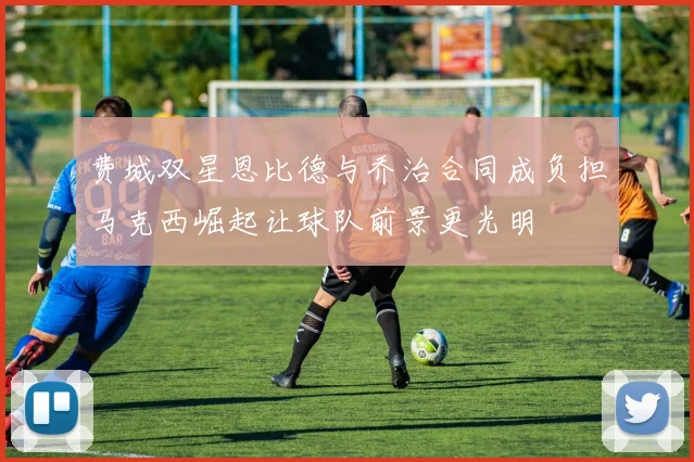 费城双星恩比德与乔治合同成负担马克西崛起让球队前景更光明