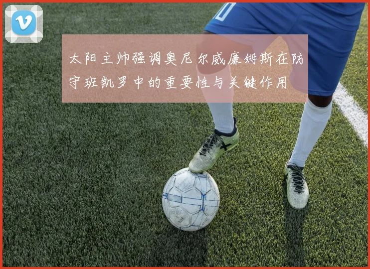 太阳主帅强调奥尼尔威廉姆斯在防守班凯罗中的重要性与关键作用