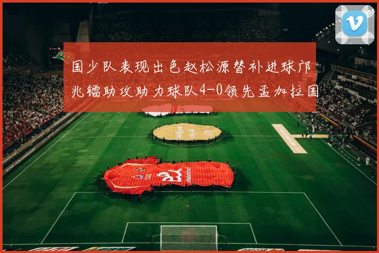 国少队表现出色赵松源替补进球邝兆镭助攻助力球队4-0领先孟加拉国